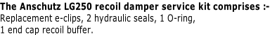 The Anschutz LG250 recoil damper service kit comprises :- Replacement e-clips, 2 hydraulic seals, 1 O-ring, 1 end cap recoil buffer.