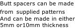 Butt spacers can be made from supplied patterns And can be made in either 5mm or10mm thickness