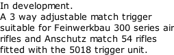 In development. A 3 way adjustable match trigger suitable for Feinwerkbau 300 series air rifles and Anschutz match 54 rifles fitted with the 5018 trigger unit.