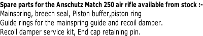 Spare parts for the Anschutz Match 250 air rifle available from stock :- Mainspring, breech seal, Piston buffer,piston ring Guide rings for the mainspring guide and recoil damper. Recoil damper service kit, End cap retaining pin.