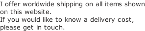 I offer worldwide shipping on all items shown on this website. If you would like to know a delivery cost, please get in touch.